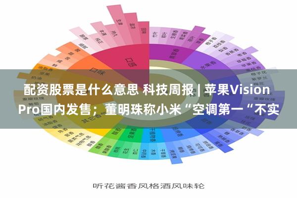 配资股票是什么意思 科技周报 | 苹果Vision Pro国内发售；董明珠称小米“空调第一“不实