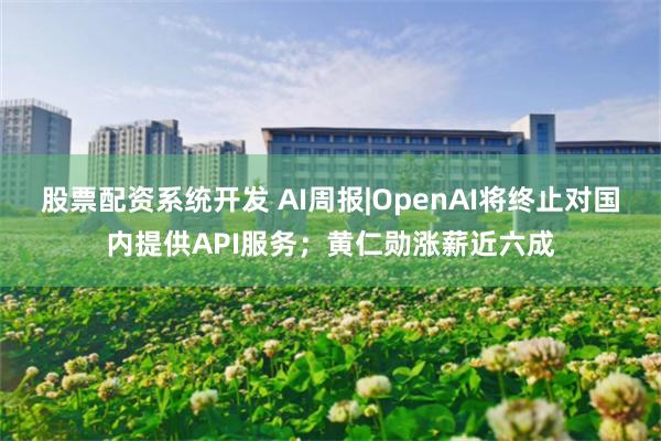 股票配资系统开发 AI周报|OpenAI将终止对国内提供API服务；黄仁勋涨薪近六成