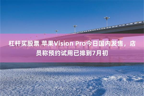 杠杆买股票 苹果Vision Pro今日国内发售，店员称预约试用已排到7月初