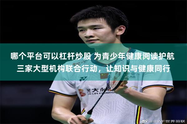 哪个平台可以杠杆炒股 为青少年健康阅读护航 三家大型机构联合行动，让知识与健康同行