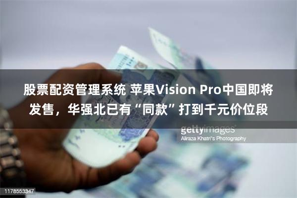 股票配资管理系统 苹果Vision Pro中国即将发售，华强北已有“同款”打到千元价位段