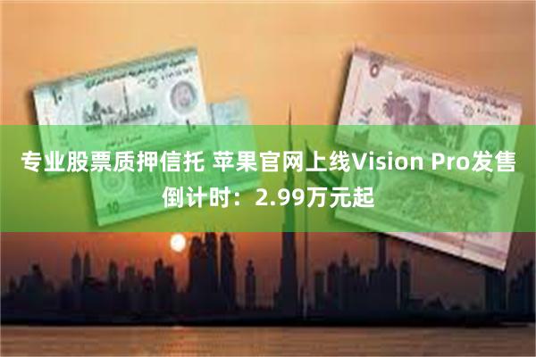 专业股票质押信托 苹果官网上线Vision Pro发售倒计时：2.99万元起