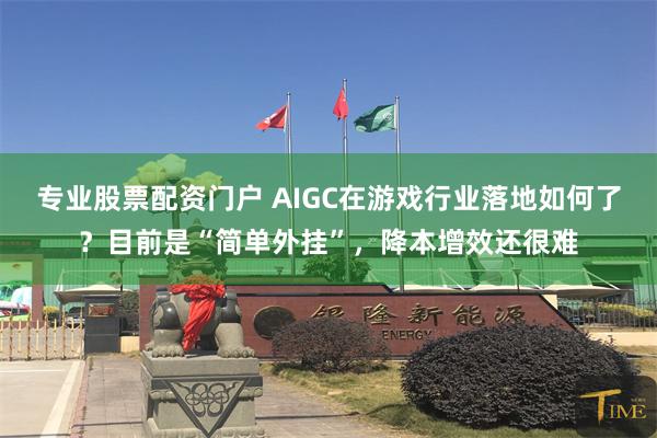 专业股票配资门户 AIGC在游戏行业落地如何了？目前是“简单外挂”，降本增效还很难