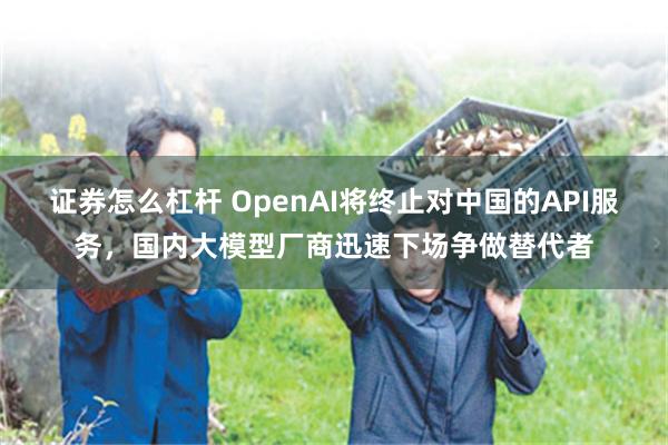 证券怎么杠杆 OpenAI将终止对中国的API服务，国内大模型厂商迅速下场争做替代者