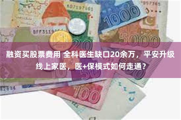 融资买股票费用 全科医生缺口20余万，平安升级线上家医，医+保模式如何走通？