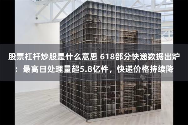 股票杠杆炒股是什么意思 618部分快递数据出炉：最高日处理量超5.8亿件，快递价格持续降