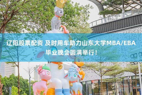 辽阳股票配资 及时用车助力山东大学MBA/EBA毕业晚会圆满举行！