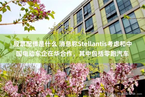 股票配债是什么 消息称Stellantis考虑和中国电动车企在华合作，其中包括零跑汽车