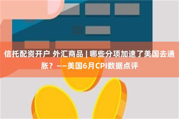 信托配资开户 外汇商品 | 哪些分项加速了美国去通胀？——美国6月CPI数据点评