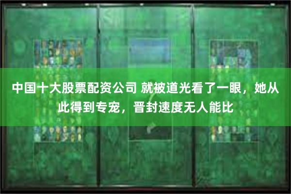 中国十大股票配资公司 就被道光看了一眼，她从此得到专宠，晋封速度无人能比