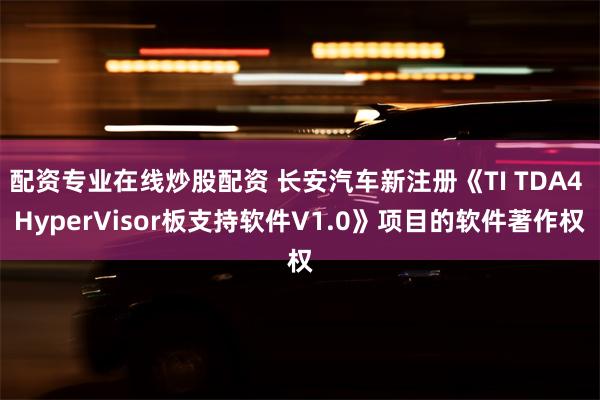 配资专业在线炒股配资 长安汽车新注册《TI TDA4 HyperVisor板支持软件V1.0》项目的软件著作权