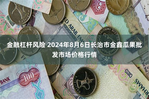 金融杠杆风险 2024年8月6日长治市金鑫瓜果批发市场价格行情