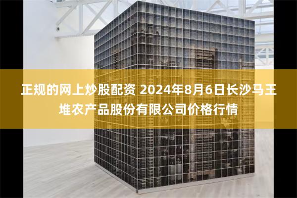 正规的网上炒股配资 2024年8月6日长沙马王堆农产品股份有限公司价格行情