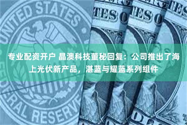 专业配资开户 晶澳科技董秘回复：公司推出了海上光伏新产品，湛蓝与耀蓝系列组件