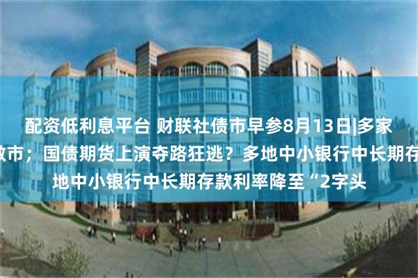 配资低利息平台 财联社债市早参8月13日|多家机构回应停止长债做市；国债期货上演夺路狂逃？多地中小银行中长期存款利率降至“2字头