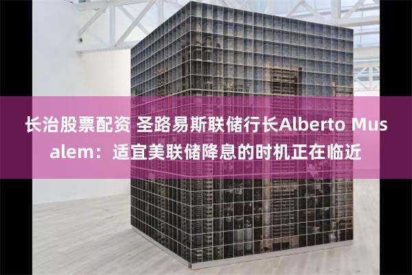 长治股票配资 圣路易斯联储行长Alberto Musalem：适宜美联储降息的时机正在临近