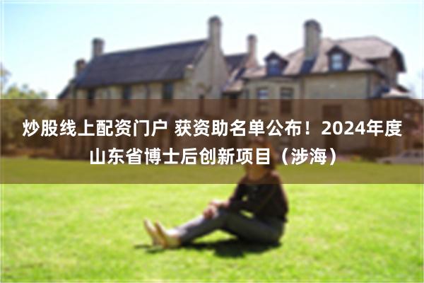 炒股线上配资门户 获资助名单公布！2024年度山东省博士后创新项目（涉海）