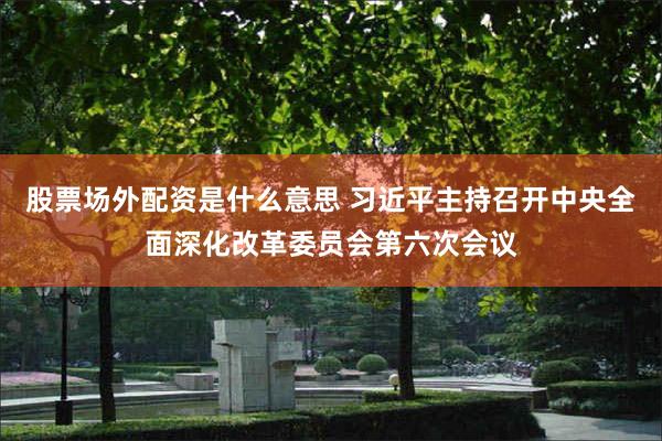 股票场外配资是什么意思 习近平主持召开中央全面深化改革委员会第六次会议