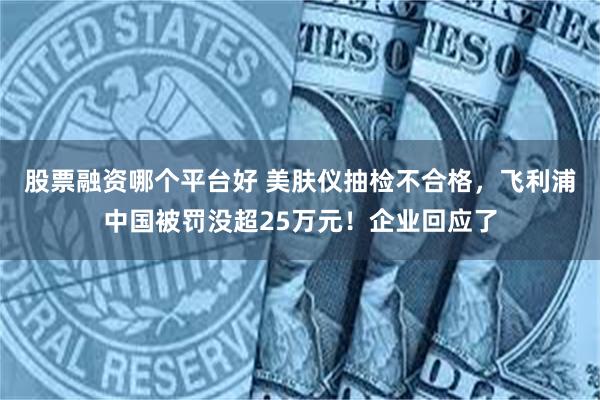 股票融资哪个平台好 美肤仪抽检不合格，飞利浦中国被罚没超25万元！企业回应了