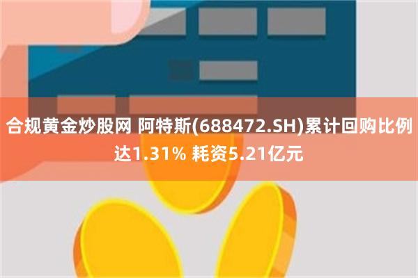 合规黄金炒股网 阿特斯(688472.SH)累计回购比例达1.31% 耗资5.21亿元