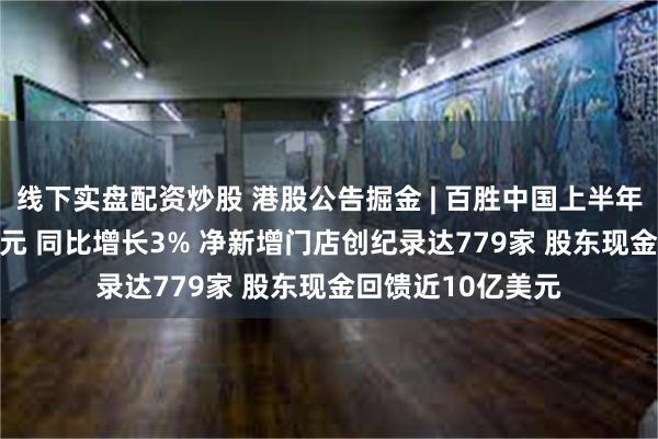 线下实盘配资炒股 港股公告掘金 | 百胜中国上半年净利润4.99亿美元 同比增长3% 净新增门店创纪录达779家 股东现金回馈近10亿美元