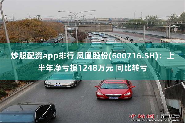 炒股配资app排行 凤凰股份(600716.SH)：上半年净亏损1248万元 同比转亏