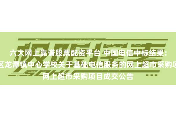 六大网上靠谱股票配资平台 中国电信中标结果：株洲市渌口区龙潭镇中心学校关于基础电信服务的网上超市采购项目成交公告