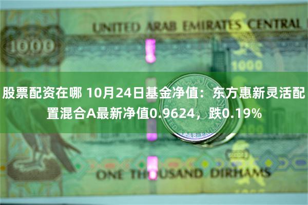 股票配资在哪 10月24日基金净值：东方惠新灵活配置混合A最新净值0.9624，跌0.19%