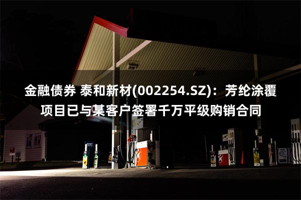 金融债券 泰和新材(002254.SZ)：芳纶涂覆项目已与某客户签署千万平级购销合同