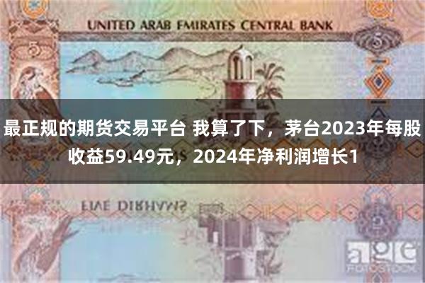 最正规的期货交易平台 我算了下，茅台2023年每股收益59.49元，2024年净利润增长1