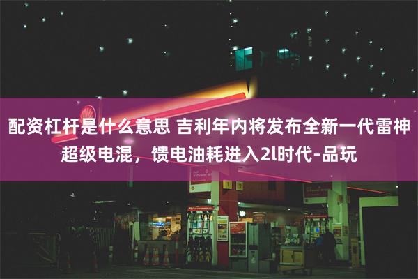 配资杠杆是什么意思 吉利年内将发布全新一代雷神超级电混，馈电油耗进入2l时代-品玩