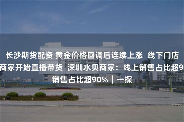 长沙期货配资 黄金价格回调后连续上涨  线下门店销售遇冷 商家开始直播带货  深圳水贝商家：线上销售占比超90%︱一探