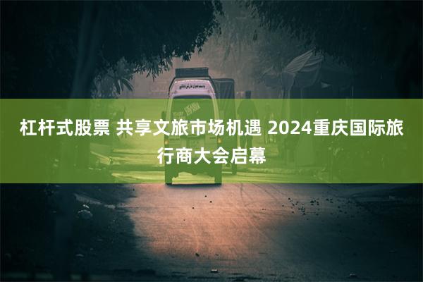 杠杆式股票 共享文旅市场机遇 2024重庆国际旅行商大会启幕