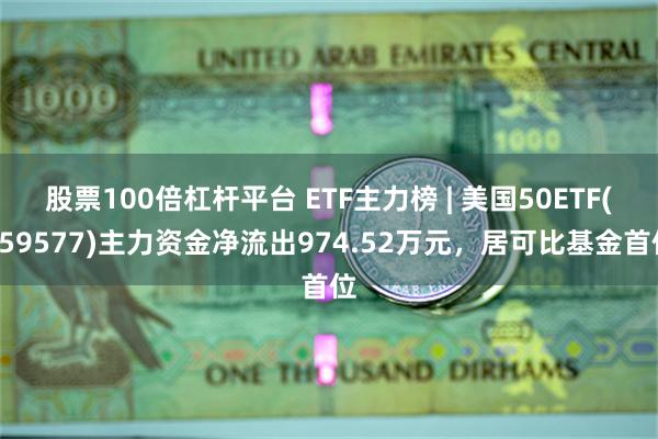 股票100倍杠杆平台 ETF主力榜 | 美国50ETF(159577)主力资金净流出974.52万元，居可比基金首位