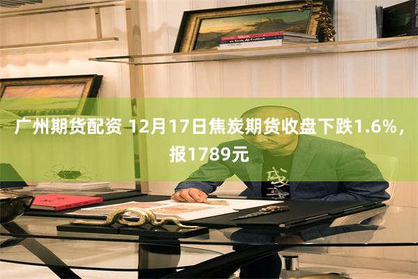 广州期货配资 12月17日焦炭期货收盘下跌1.6%，报1789元