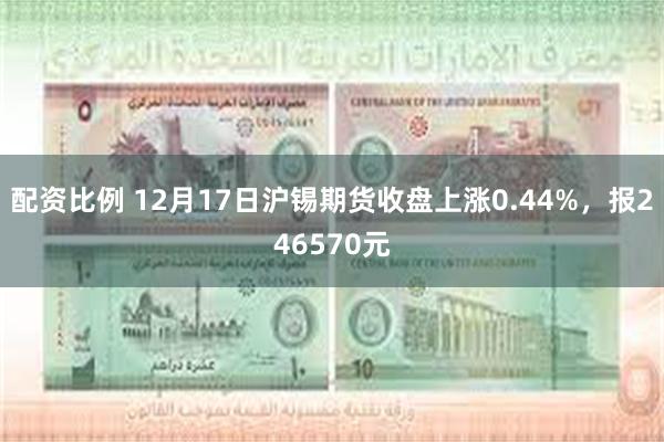 配资比例 12月17日沪锡期货收盘上涨0.44%，报246570元