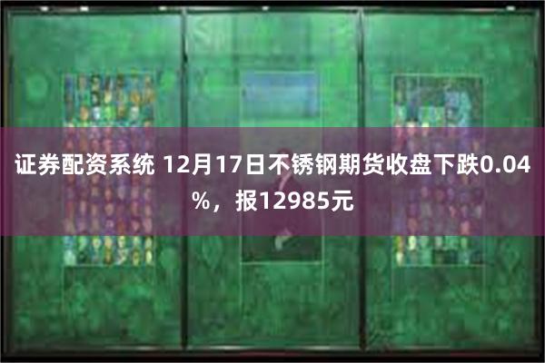 证券配资系统 12月17日不锈钢期货收盘下跌0.04%，报12985元