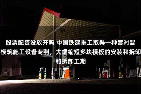 股票配资没放开吗 中国铁建重工取得一种套衬混凝土模筑施工设备专利，大幅缩短多块模板的安装和拆卸工期