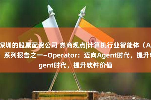 深圳的股票配资公司 券商观点|计算机行业智能体（AI Agent）系列报告之一—Operator：迈向Agent时代，提升软件价值