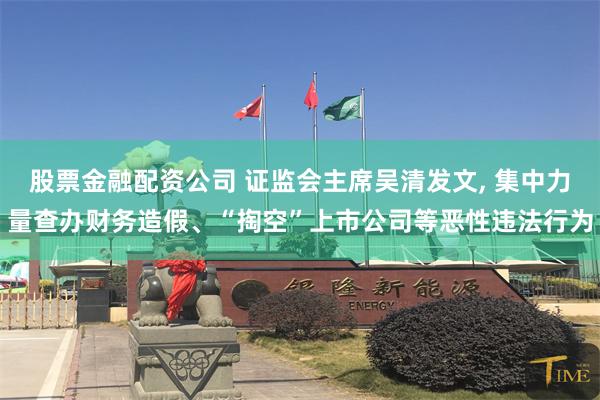 股票金融配资公司 证监会主席吴清发文, 集中力量查办财务造假、“掏空”上市公司等恶性违法行为