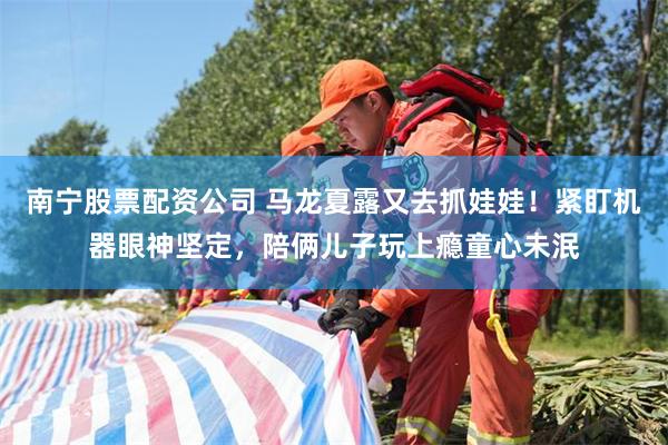 南宁股票配资公司 马龙夏露又去抓娃娃！紧盯机器眼神坚定，陪俩儿子玩上瘾童心未泯