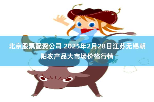 北京股票配资公司 2025年2月28日江苏无锡朝阳农产品大市场价格行情