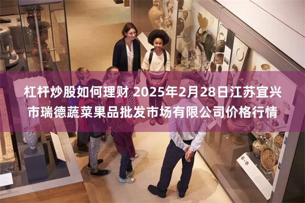 杠杆炒股如何理财 2025年2月28日江苏宜兴市瑞德蔬菜果品批发市场有限公司价格行情