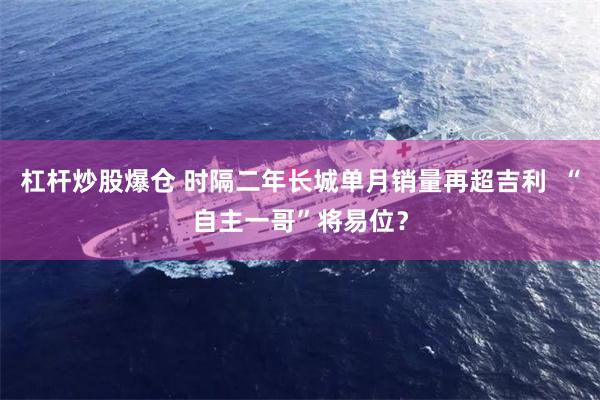 杠杆炒股爆仓 时隔二年长城单月销量再超吉利 “自主一哥”将易位?