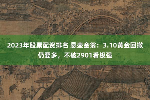 2023年股票配资排名 悬壶金翁:3.10黄金回撤仍要多,不破2901看极强